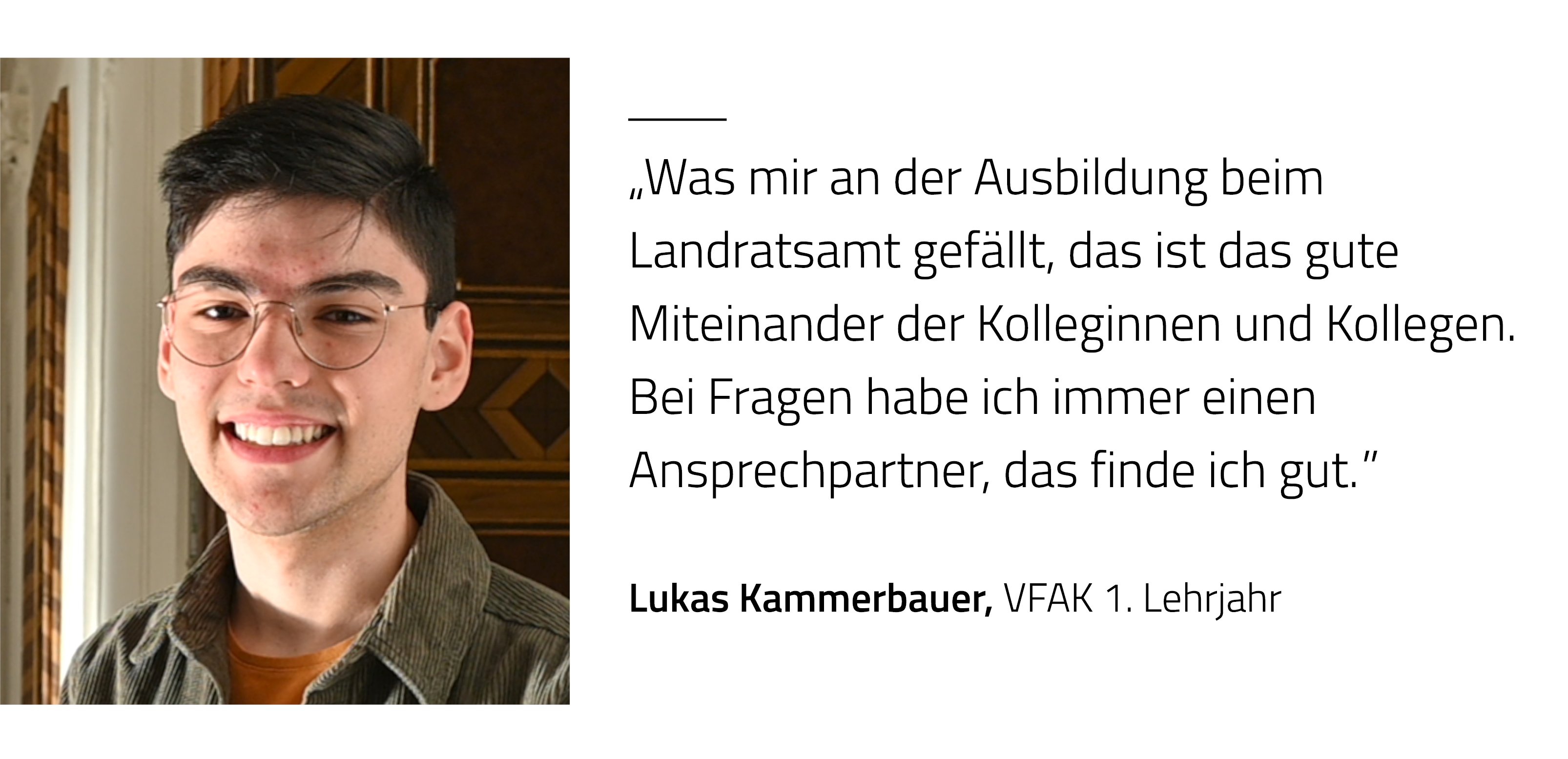 Zitat Lukas Kammerbauer, CFAK 2 Lehrjahr: Was mir an der Ausbildung beim Landratsamt gefällt, das ist das gute Miteinander der Kolleginnen und Kollegen. Bei Fragen habe ich immer einen Ansprechpartner, das finde ich gut.
